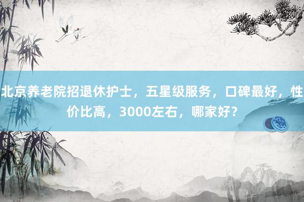 北京养老院招退休护士,五星级服务,口碑最好,性价比高,3000左右,哪家好?