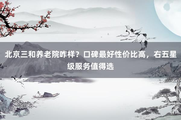 北京三和养老院咋样?口碑最好性价比高,右五星级服务值得选