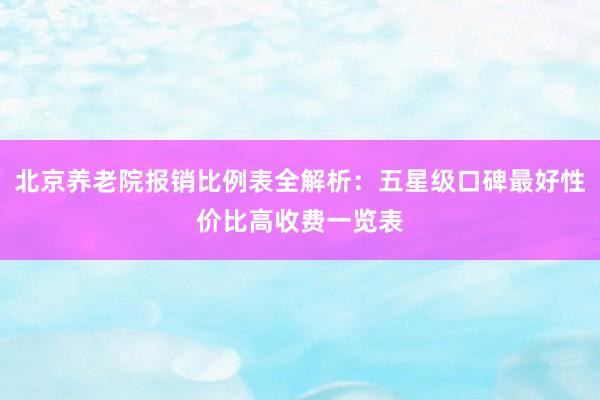 北京养老院报销比例表全解析:五星级口碑最好性价比高收费一览表