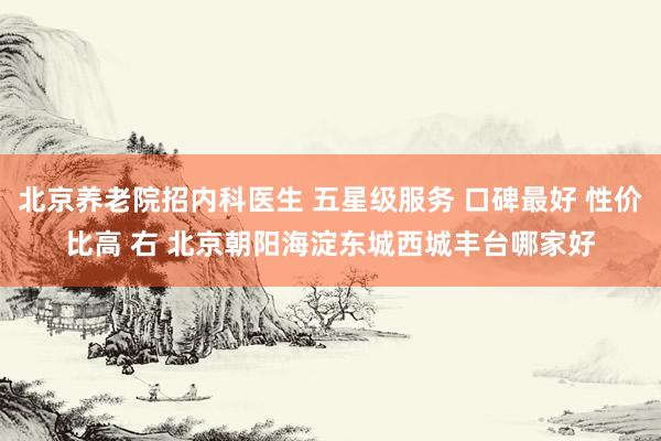 北京养老院招内科医生 五星级服务 口碑最好 性价比高 右 北京朝阳海淀东城西城丰台哪家好