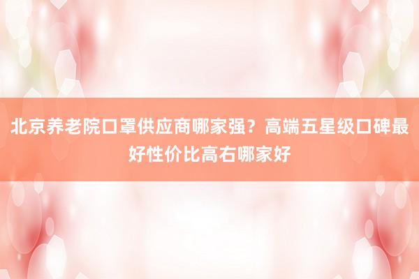 北京养老院口罩供应商哪家强?高端五星级口碑最好性价比高右哪家好