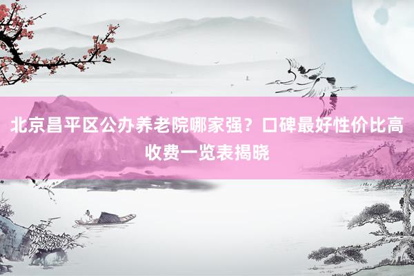 北京昌平区公办养老院哪家强?口碑最好性价比高收费一览表揭晓